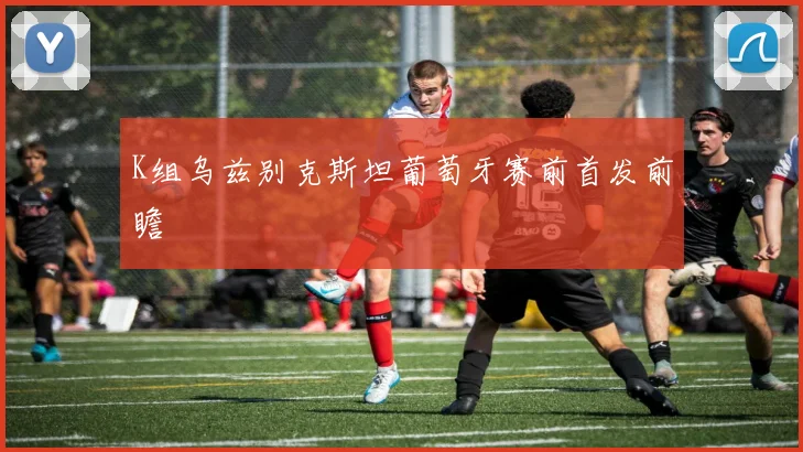 K组乌兹别克斯坦葡萄牙赛前首发前瞻