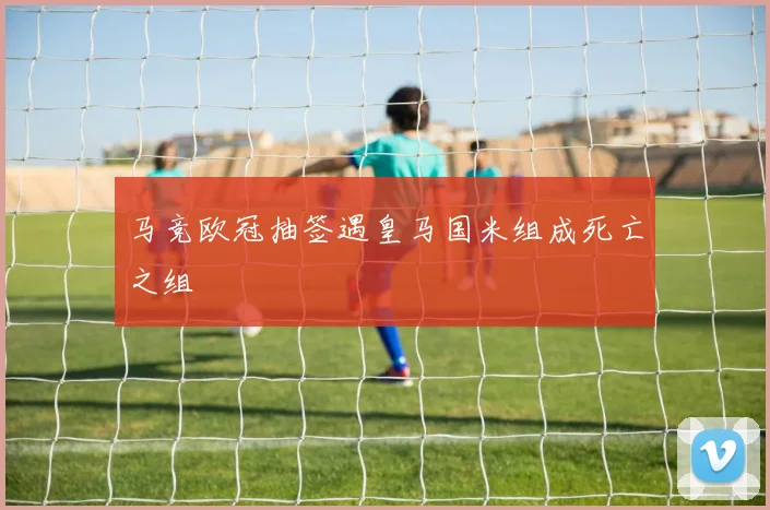马竞欧冠抽签遇皇马国米组成死亡之组