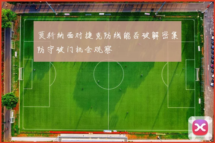 莫科纳面对捷克防线能否破解密集防守破门机会观察