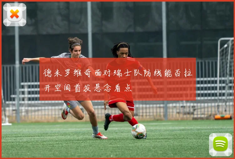 德米罗维奇面对瑞士队防线能否拉开空间首发悬念看点