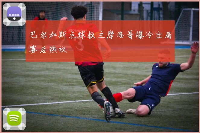 巴尔加斯点球救主摩洛哥爆冷出局赛后热议