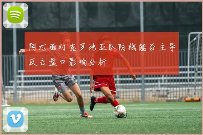 阿尤面对克罗地亚队防线能否主导反击盘口影响分析