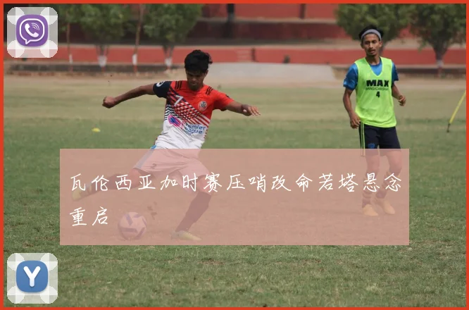 瓦伦西亚加时赛压哨改命若塔悬念重启