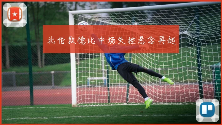 北伦敦德比中场失控悬念再起