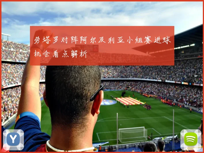 劳塔罗对阵阿尔及利亚小组赛进球机会看点解析