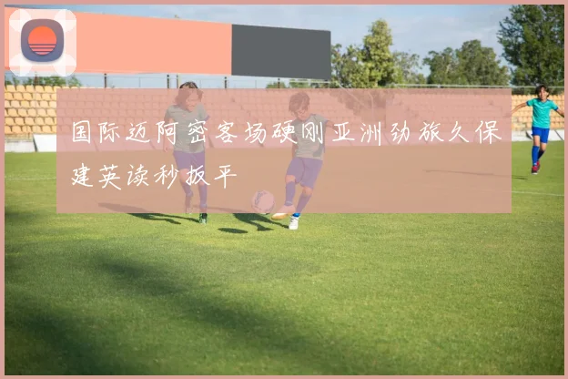 国际迈阿密客场硬刚亚洲劲旅久保建英读秒扳平