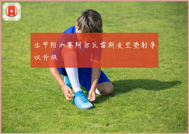 法甲附加赛阿尔瓦雷斯凌空垫射争议升级