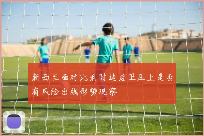 新西兰面对比利时边后卫压上是否有风险出线形势观察