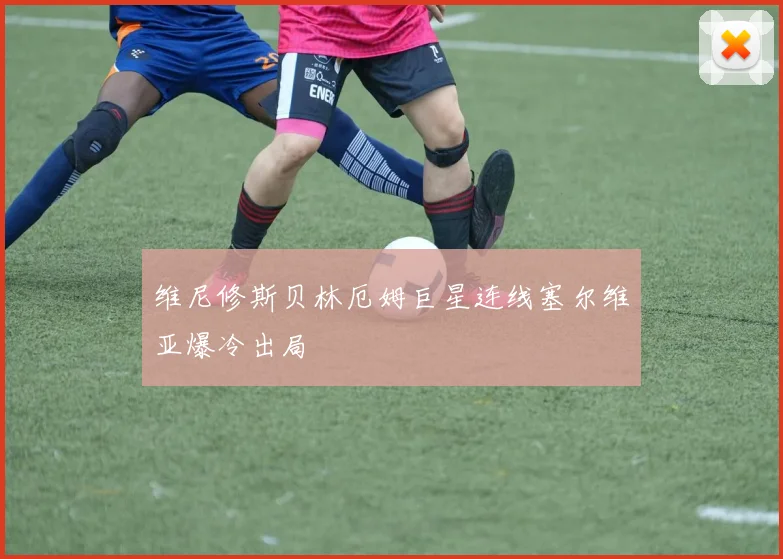 维尼修斯贝林厄姆巨星连线塞尔维亚爆冷出局