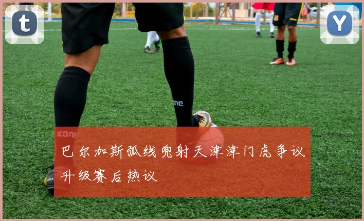 巴尔加斯弧线兜射天津津门虎争议升级赛后热议